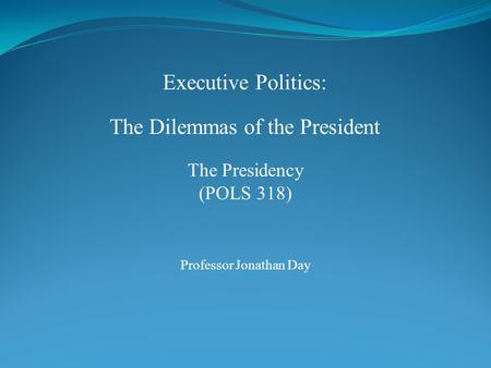 Executive Politics: The Dilemmas of the President Professor Jonathan Day The Presidency (POLS 318)