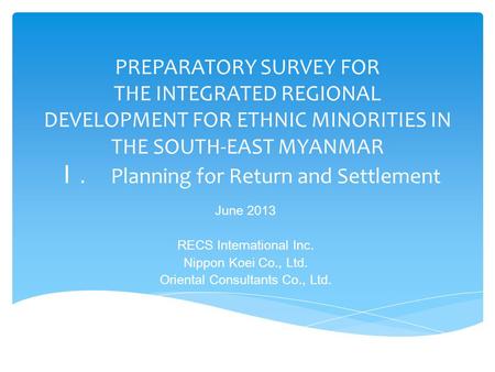 PREPARATORY SURVEY FOR THE INTEGRATED REGIONAL DEVELOPMENT FOR ETHNIC MINORITIES IN THE SOUTH-EAST MYANMAR Ｉ. Planning for Return and Settlement June 2013.