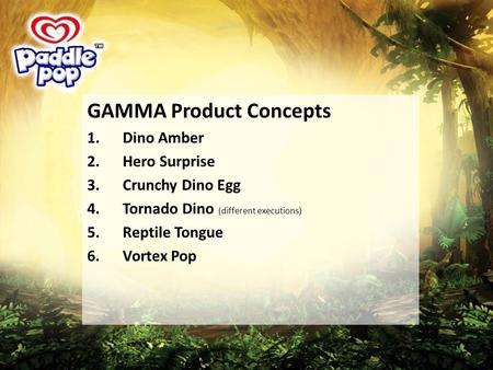 GAMMA Product Concepts 1.Dino Amber 2.Hero Surprise 3.Crunchy Dino Egg 4.Tornado Dino (different executions) 5.Reptile Tongue 6.Vortex Pop.