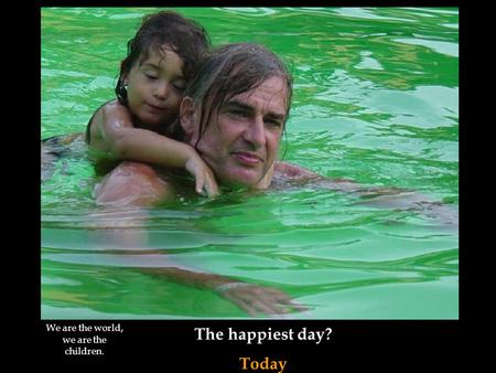 The happiest day? Today We are the world, we are the children.