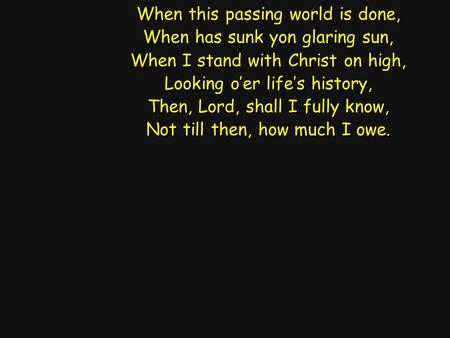 When this passing world is done, When has sunk yon glaring sun, When I stand with Christ on high, Looking o’er life’s history, Then, Lord, shall I fully.