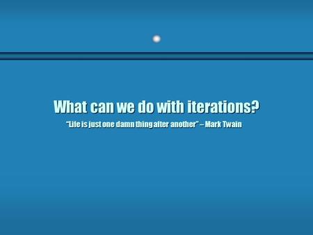 What can we do with iterations? “Life is just one damn thing after another” – Mark Twain.