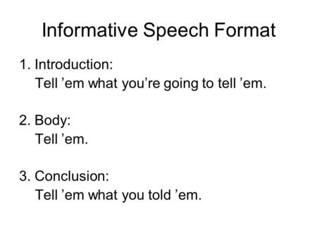 Informative Speech Format 1. Introduction: Tell ’em what you’re going to tell ’em. 2. Body: Tell ’em. 3. Conclusion: Tell ’em what you told ’em.