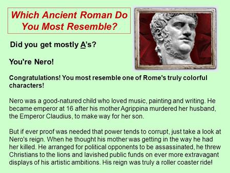 You're Nero! Congratulations! You most resemble one of Rome's truly colorful characters! Nero was a good-natured child who loved music, painting and writing.