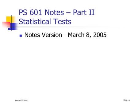 Revised 5/7/2007 Slide # 1 PS 601 Notes – Part II Statistical Tests Notes Version - March 8, 2005.