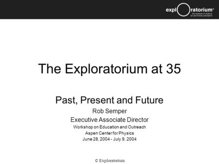 The Exploratorium at 35 Past, Present and Future Rob Semper Executive Associate Director Workshop on Education and Outreach Aspen Center for Physics June.