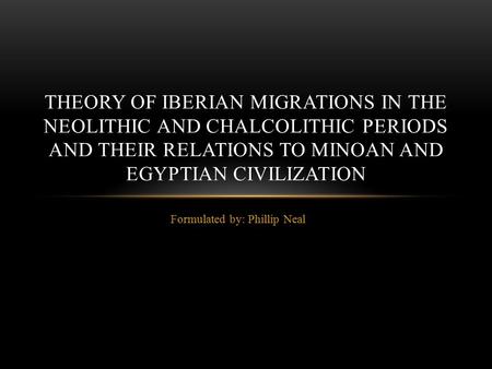 Formulated by: Phillip Neal THEORY OF IBERIAN MIGRATIONS IN THE NEOLITHIC AND CHALCOLITHIC PERIODS AND THEIR RELATIONS TO MINOAN AND EGYPTIAN CIVILIZATION.