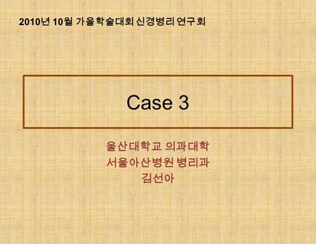 Case 3 울산대학교 의과대학 서울아산병원 병리과 김선아 2010 년 10 월 가을학술대회 신경병리 연구회.