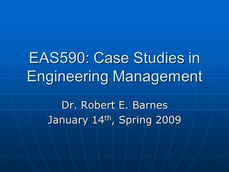 EAS590: Case Studies in Engineering Management Dr. Robert E. Barnes January 14 th, Spring 2009.