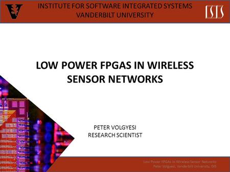 LOW POWER FPGAS IN WIRELESS SENSOR NETWORKS PETER VOLGYESI RESEARCH SCIENTIST INSTITUTE FOR SOFTWARE INTEGRATED SYSTEMS VANDERBILT UNIVERSITY Low Power.