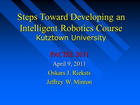 Steps Toward Developing an Intelligent Robotics Course Kutztown University PACISE 2011 April 9, 2011 Oskars J. Rieksts Jeffrey W. Minton.