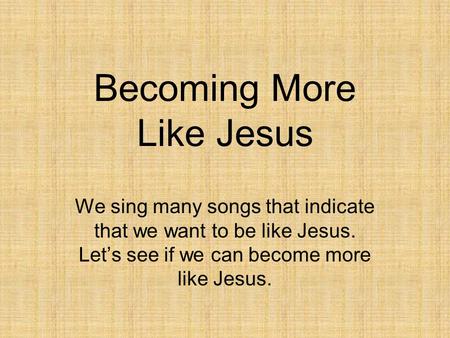 Becoming More Like Jesus We sing many songs that indicate that we want to be like Jesus. Let’s see if we can become more like Jesus.