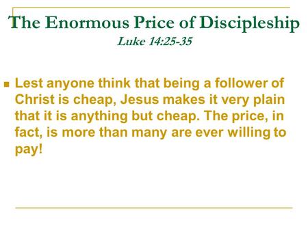 The Enormous Price of Discipleship Luke 14:25-35 Lest anyone think that being a follower of Christ is cheap, Jesus makes it very plain that it is anything.