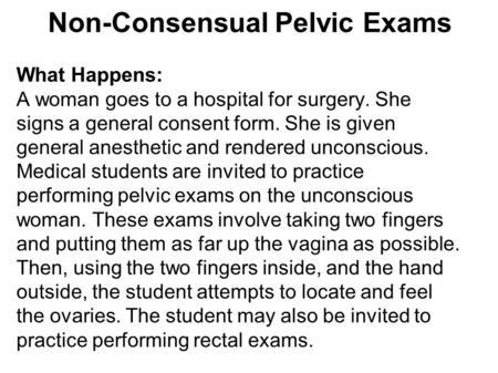 Non-Consensual Pelvic Exams What Happens: A woman goes to a hospital for surgery. She signs a general consent form. She is given general anesthetic and.