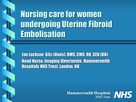 Nursing care for women undergoing Uterine Fibroid Embolisation Jan Jackson BSc (Hons), DMS, CMS, RN, SEN (UK) Head Nurse, Imaging Directorate, Hammersmith.