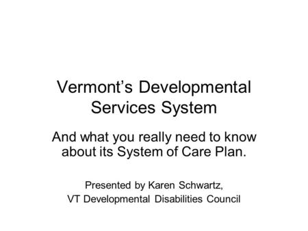 Vermont’s Developmental Services System And what you really need to know about its System of Care Plan. Presented by Karen Schwartz, VT Developmental Disabilities.