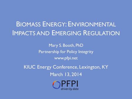 B IOMASS E NERGY : E NVIRONMENTAL I MPACTS AND E MERGING R EGULATION Mary S. Booth, PhD Partnership for Policy Integrity www.pfpi.net KIUC Energy Conference,