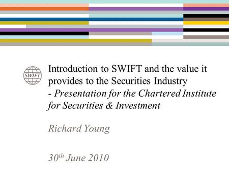 Introduction to SWIFT and the value it provides to the Securities Industry - Presentation for the Chartered Institute for Securities & Investment Richard.