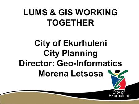 LUMS & GIS WORKING TOGETHER City of Ekurhuleni City Planning Director: Geo-Informatics Morena Letsosa.