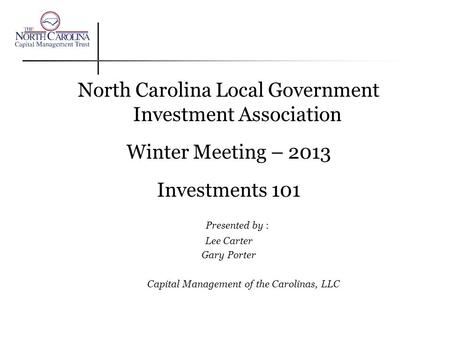 North Carolina Local Government Investment Association Winter Meeting – 2013 Investments 101 Presented by : Lee Carter Gary Porter Capital Management of.