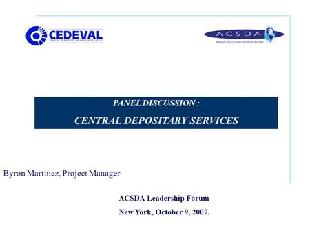 ACSDA Leadership Forum New York, October 9, 2007. PANEL DISCUSSION : CENTRAL DEPOSITARY SERVICES Byron Martinez, Project Manager.