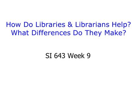 How Do Libraries & Librarians Help? What Differences Do They Make? SI 643 Week 9.