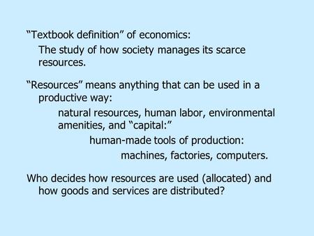 “Textbook definition” of economics: The study of how society manages its scarce resources. “Resources” means anything that can be used in a productive.