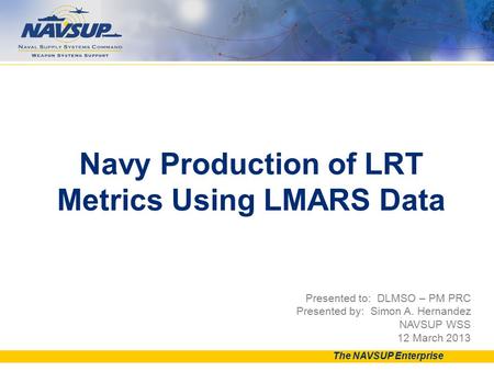 Presented to: DLMSO – PM PRC Presented by: Simon A. Hernandez NAVSUP WSS 12 March 2013 Navy Production of LRT Metrics Using LMARS Data The NAVSUP Enterprise.