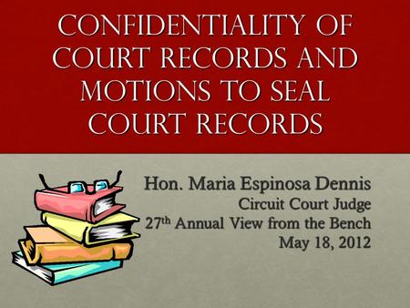 CONFIDENTIALITY OF COURT RECORDS AND MOTIONS TO SEAL COURT RECORDS Hon. Maria Espinosa Dennis Circuit Court Judge 27 th Annual View from the Bench May.