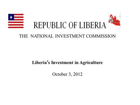 THE NATIONAL INVESTMENT COMMISSION Liberia’s Investment in Agriculture October 3, 2012.