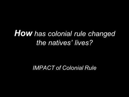 How has colonial rule changed the natives’ lives? IMPACT of Colonial Rule.