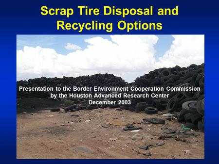 Scrap Tire Disposal and Recycling Options Presentation to the Border Environment Cooperation Commission by the Houston Advanced Research Center December.