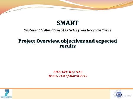 SMART Sustainable Moulding of Articles from Recycled Tyres Project Overview, objectives and expected results KICK-OFF MEETING Rome, 21st of March 2012.