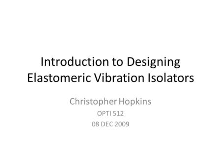 Introduction to Designing Elastomeric Vibration Isolators Christopher Hopkins OPTI 512 08 DEC 2009.