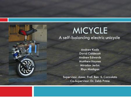 MICYCLE A self-balancing electric unicycle Andrew Kadis David Caldecott Andrew Edwards Matthew Haynes Miroslav Jerbic Rhys Madigan Supervisor: Assoc. Prof.