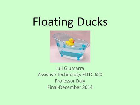 Floating Ducks Juli Giumarra Assistive Technology EDTC 620 Professor Daly Final-December 2014.