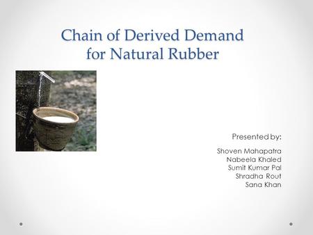 Chain of Derived Demand for Natural Rubber Presented by: Shoven Mahapatra Nabeela Khaled Sumit Kumar Pal Shradha Rout Sana Khan.