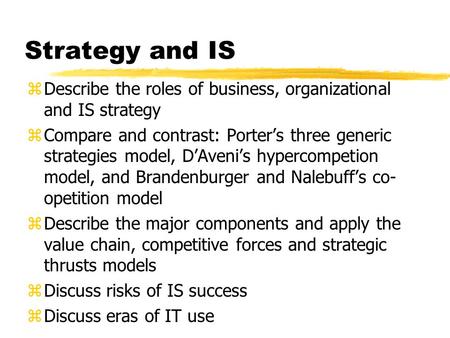 Strategy and IS zDescribe the roles of business, organizational and IS strategy zCompare and contrast: Porter’s three generic strategies model, D’Aveni’s.