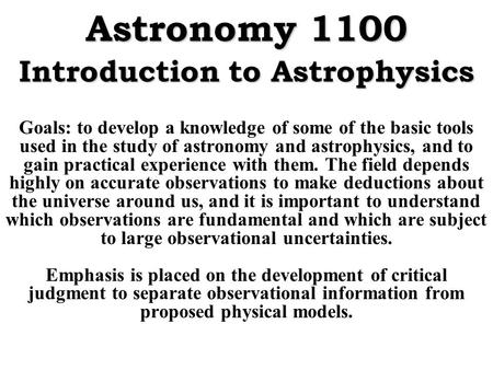 Astronomy 1100 Introduction to Astrophysics Goals: to develop a knowledge of some of the basic tools used in the study of astronomy and astrophysics, and.