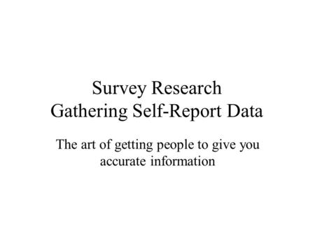 Survey Research Gathering Self-Report Data The art of getting people to give you accurate information.