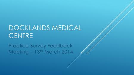 DOCKLANDS MEDICAL CENTRE Practice Survey Feedback Meeting – 13 th March 2014.