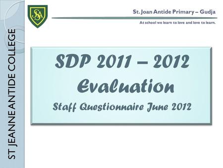 St. Joan Antide Primary – Gudja At school we learn to love and love to learn. SDP 2011 – 2012 Evaluation Staff Questionnaire June 2012 SDP 2011 – 2012.