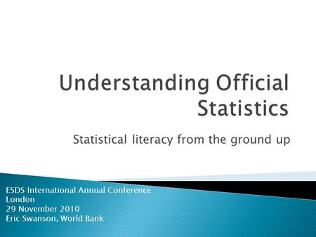 Statistical literacy from the ground up ESDS International Annual Conference London 29 November 2010 Eric Swanson, World Bank.