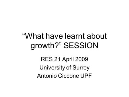 “What have learnt about growth?” SESSION RES 21 April 2009 University of Surrey Antonio Ciccone UPF.