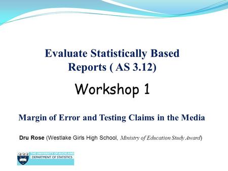 Evaluate Statistically Based Reports ( AS 3.12) Dru Rose (Westlake Girls High School, Ministry of Education Study Award ) Workshop 1 Margin of Error and.