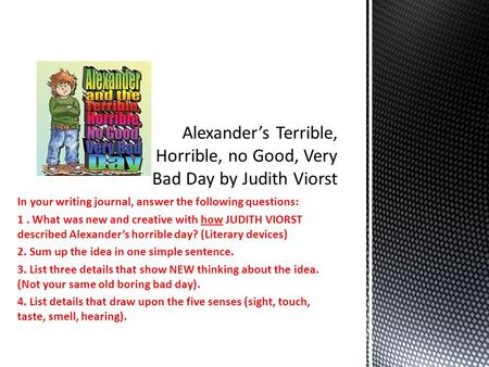 In your writing journal, answer the following questions: 1. What was new and creative with how JUDITH VIORST described Alexander’s horrible day? (Literary.