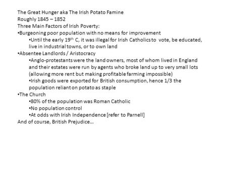 The Great Hunger aka The Irish Potato Famine Roughly 1845 – 1852 Three Main Factors of Irish Poverty: Burgeoning poor population with no means for improvement.