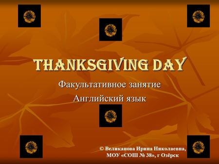 THANKSGIVING DAY Факультативное занятие Английский язык © Великанова Ирина Николаевна, МОУ «СОШ № 38», г Озёрск.