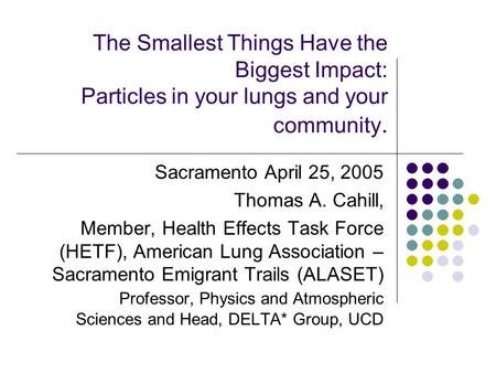 The Smallest Things Have the Biggest Impact: Particles in your lungs and your community. Sacramento April 25, 2005 Thomas A. Cahill, Member, Health Effects.