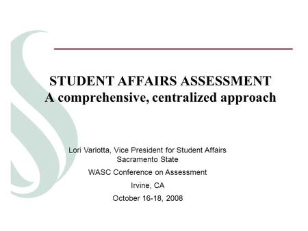 STUDENT AFFAIRS ASSESSMENT A comprehensive, centralized approach Lori Varlotta, Vice President for Student Affairs Sacramento State WASC Conference on.